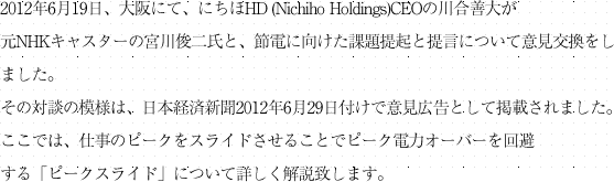 2012年6月19日、大阪にて、にちほHD (Nichiho Holdings)CEOの川合善大が元NHKキャスターの宮川俊二氏と、節電に向けた課題提起と提言について意見交換をしました。
その対談の模様は、日本経済新聞2012年6月29日付けで意見広告として掲載されました。ここでは、仕事のピークをスライドさせることでピーク電力オーバーを回避する「ピークスライド」について詳しく解説致します。